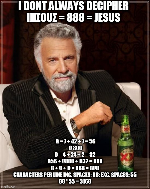 The Most Interesting Man In The World Meme |  I DONT ALWAYS DECIPHER
ΙΗΣΟUΣ = 888 = JESUS; G = 7 + 42 + 7 = 56
 Ω 800
D = 4 + 24 + 2 = 32
G56 + Ω800 + D32 = 888
G + Ω + D = 888 = GΩD
CHARACTERS PER LINE INC. SPACES: 88; EXC. SPACES: 55
88 * 55 = 3168 | image tagged in memes,the most interesting man in the world | made w/ Imgflip meme maker