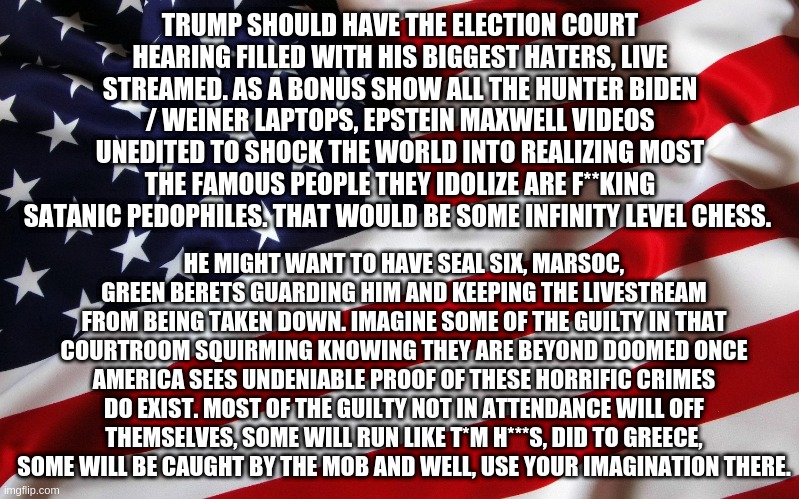 Infinity Level Chess. I'm sure plenty of the GOP are guilty too. | TRUMP SHOULD HAVE THE ELECTION COURT HEARING FILLED WITH HIS BIGGEST HATERS, LIVE STREAMED. AS A BONUS SHOW ALL THE HUNTER BIDEN / WEINER LAPTOPS, EPSTEIN MAXWELL VIDEOS UNEDITED TO SHOCK THE WORLD INTO REALIZING MOST THE FAMOUS PEOPLE THEY IDOLIZE ARE F**KING SATANIC PEDOPHILES. THAT WOULD BE SOME INFINITY LEVEL CHESS. HE MIGHT WANT TO HAVE SEAL SIX, MARSOC, GREEN BERETS GUARDING HIM AND KEEPING THE LIVESTREAM FROM BEING TAKEN DOWN. IMAGINE SOME OF THE GUILTY IN THAT COURTROOM SQUIRMING KNOWING THEY ARE BEYOND DOOMED ONCE AMERICA SEES UNDENIABLE PROOF OF THESE HORRIFIC CRIMES DO EXIST. MOST OF THE GUILTY NOT IN ATTENDANCE WILL OFF THEMSELVES, SOME WILL RUN LIKE T*M H***S, DID TO GREECE, SOME WILL BE CAUGHT BY THE MOB AND WELL, USE YOUR IMAGINATION THERE. | image tagged in leak it all,2020 election hearing,expose the traitors | made w/ Imgflip meme maker