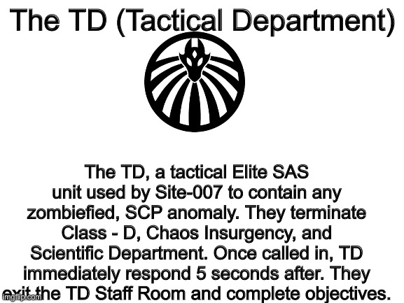 The Tactical Department | The TD (Tactical Department); The TD, a tactical Elite SAS unit used by Site-007 to contain any zombiefied, SCP anomaly. They terminate Class - D, Chaos Insurgency, and Scientific Department. Once called in, TD immediately respond 5 seconds after. They exit the TD Staff Room and complete objectives. | image tagged in blank white template | made w/ Imgflip meme maker