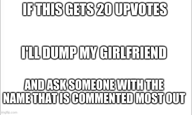 white background | IF THIS GETS 20 UPVOTES; I'LL DUMP MY GIRLFRIEND; AND ASK SOMEONE WITH THE NAME THAT IS COMMENTED MOST OUT | image tagged in white background | made w/ Imgflip meme maker