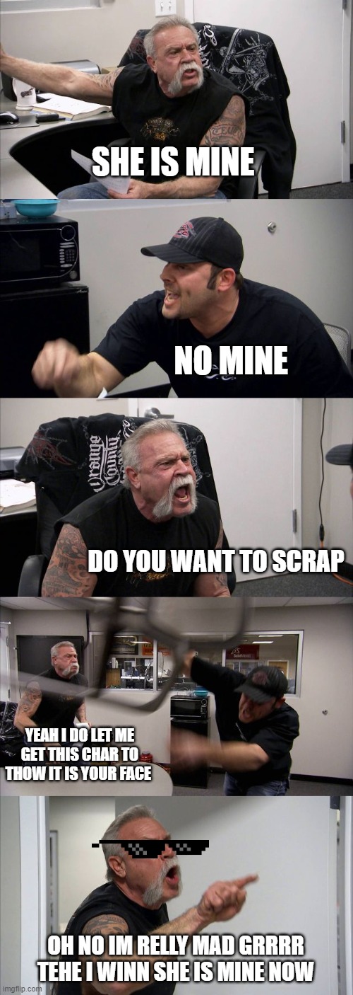 American Chopper Argument | SHE IS MINE; NO MINE; DO YOU WANT TO SCRAP; YEAH I DO LET ME GET THIS CHAR TO THOW IT IS YOUR FACE; OH NO IM RELLY MAD GRRRR TEHE I WINN SHE IS MINE NOW | image tagged in memes,american chopper argument | made w/ Imgflip meme maker