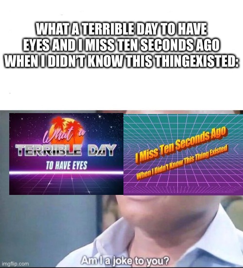 am I a joke to you | WHAT A TERRIBLE DAY TO HAVE EYES AND I MISS TEN SECONDS AGO WHEN I DIDN’T KNOW THIS THINGEXISTED: | image tagged in am i a joke to you | made w/ Imgflip meme maker