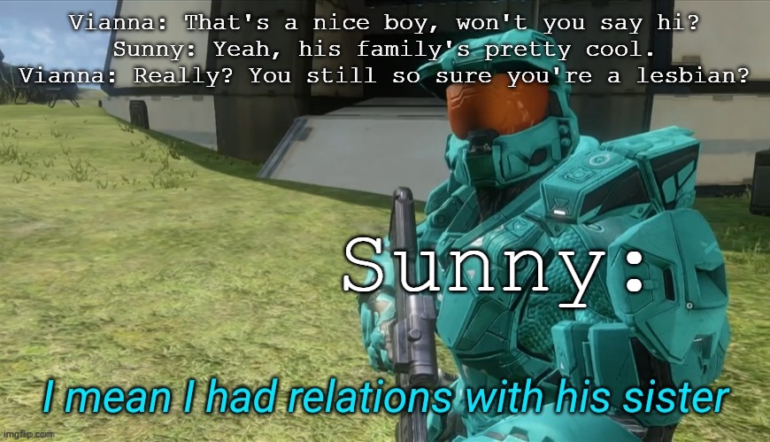 I mean I had relations with his sister | Vianna: That's a nice boy, won't you say hi?
Sunny: Yeah, his family's pretty cool.
Vianna: Really? You still so sure you're a lesbian? Sunn | image tagged in i mean i had relations with his sister | made w/ Imgflip meme maker