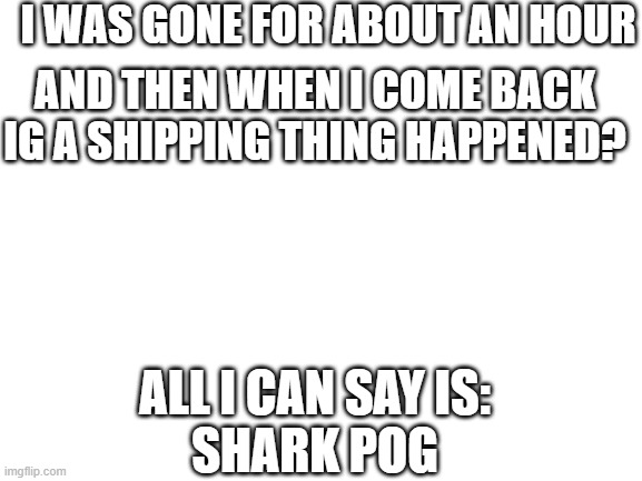 Life is random xD | I WAS GONE FOR ABOUT AN HOUR; AND THEN WHEN I COME BACK IG A SHIPPING THING HAPPENED? ALL I CAN SAY IS:
SHARK POG | image tagged in blank white template | made w/ Imgflip meme maker