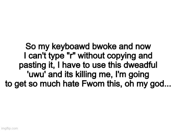 Please help me | So my keyboawd bwoke and now I can't type "r" without copying and pasting it, I have to use this dweadful 'uwu' and its killing me, I'm going to get so much hate Fwom this, oh my god... | image tagged in blank white template,bwoken keyboawd,oh my god,uwu | made w/ Imgflip meme maker