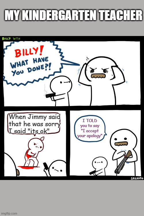 Billy, What Have You Done | MY KINDERGARTEN TEACHER; When Jimmy said that he was sorry I said "its ok"; I TOLD you to say "I accept your apology" | image tagged in billy what have you done | made w/ Imgflip meme maker