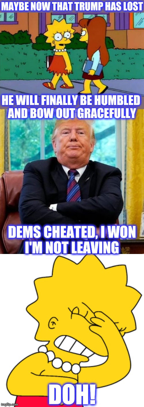 MAYBE NOW THAT TRUMP HAS LOST HE WILL FINALLY BE HUMBLED 
AND BOW OUT GRACEFULLY DEMS CHEATED, I WON
I'M NOT LEAVING DOH! | made w/ Imgflip meme maker