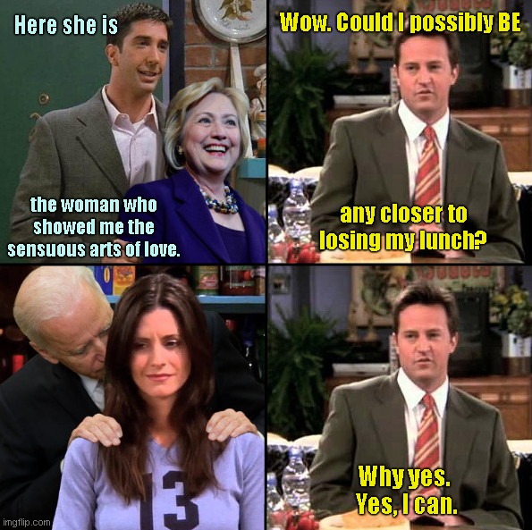 Friends: the one when Hillary and Joe dropped by | Wow. Could I possibly BE; Here she is; the woman who showed me the sensuous arts of love. any closer to losing my lunch? Why yes. 
Yes, I can. | image tagged in friends,monica geller,chandler bing,ross geller,hillary clinton,creepy joe biden | made w/ Imgflip meme maker