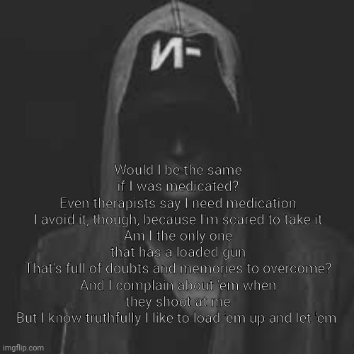 Would I be the same if I was medicated?
Even therapists say I need medication
I avoid it, though, because I'm scared to take it
Am I the only one that has a loaded gun
That's full of doubts and memories to overcome?
And I complain about 'em when they shoot at me
But I know truthfully I like to load 'em up and let 'em | made w/ Imgflip meme maker
