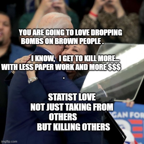 Joe Biden Kamala Harris | YOU ARE GOING TO LOVE DROPPING BOMBS ON BROWN PEOPLE .                                                          I KNOW,   I GET TO KILL MORE... WITH LESS PAPER WORK AND MORE $$$              
            . STATIST LOVE NOT JUST TAKING FROM OTHERS               BUT KILLING OTHERS | image tagged in joe biden kamala harris | made w/ Imgflip meme maker