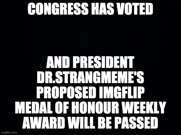 From now on, all votes will be held on imgflip. | CONGRESS HAS VOTED; AND PRESIDENT DR.STRANGMEME'S PROPOSED IMGFLIP MEDAL OF HONOUR WEEKLY AWARD WILL BE PASSED | image tagged in black background,memes,politics | made w/ Imgflip meme maker