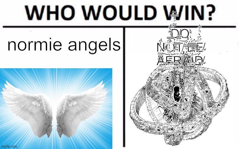 Who Would Win? | normie angels; D̸̵̞̦͎͓̙͎̀͌͐̽̿͆O N̵̸͇̺͇͉̘̫̈́͘̕͝͝͠O̵̸̻͉̠͉̐̿̓͊̀̈́͜T̸̸̡͖̻̻͚̘͑͌̒͝ B̸̴͖͉̼̟͍̈́̒̽̀̕͝E̸̴̦͙̪͓͍͐̈́̀͛͋ A̴̴͍͇͙̘̙͎̐̓̔̀͒͠F̵̵͚̼͉̟͔͔́̐͐̓͋͝R̸̸͓̟̝͙͎̙̓̓̒̿̾̕A̸̸͇͇̦͔̪͊́͛͌͒̚͜I̴̵̢̪͙̺̻̟̐͆̀̿̿͝D̴̸̙̻̻͔̟̫́͑͊̔̒̾ | image tagged in memes,who would win | made w/ Imgflip meme maker