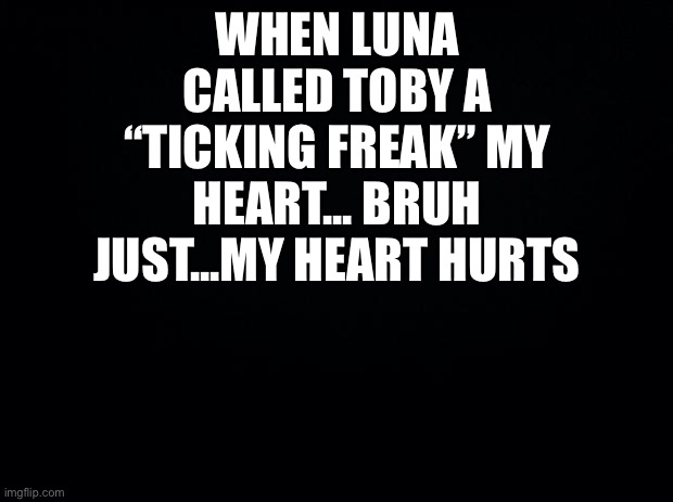 Black background | WHEN LUNA CALLED TOBY A “TICKING FREAK” MY HEART... BRUH JUST...MY HEART HURTS | image tagged in black background | made w/ Imgflip meme maker