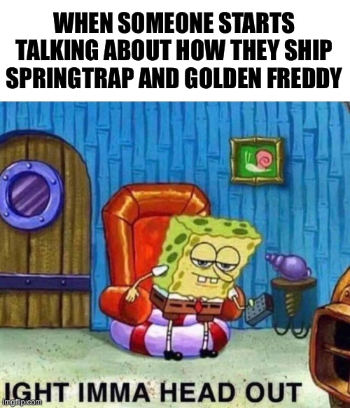 Spongebob Ight Imma Head Out | WHEN SOMEONE STARTS TALKING ABOUT HOW THEY SHIP SPRINGTRAP AND GOLDEN FREDDY | image tagged in memes,spongebob ight imma head out | made w/ Imgflip meme maker