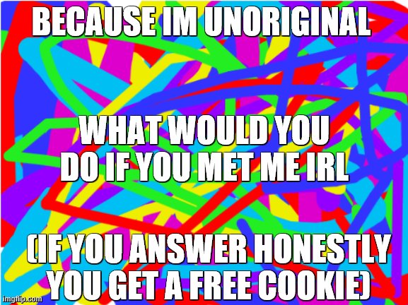 coooooooooooooooooooookies | BECAUSE IM UNORIGINAL; WHAT WOULD YOU DO IF YOU MET ME IRL; (IF YOU ANSWER HONESTLY YOU GET A FREE COOKIE) | image tagged in poiuytrewq | made w/ Imgflip meme maker