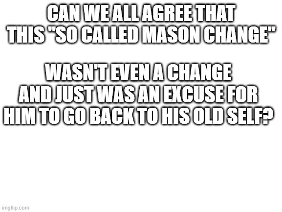 Blank White Template | CAN WE ALL AGREE THAT THIS "SO CALLED MASON CHANGE"; WASN'T EVEN A CHANGE AND JUST WAS AN EXCUSE FOR HIM TO GO BACK TO HIS OLD SELF? | image tagged in blank white template | made w/ Imgflip meme maker