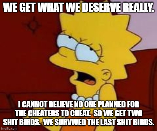 Meh | WE GET WHAT WE DESERVE REALLY. I CANNOT BELIEVE NO ONE PLANNED FOR THE CHEATERS TO CHEAT.  SO WE GET TWO SHIT BIRDS.  WE SURVIVED THE LAST S | image tagged in meh | made w/ Imgflip meme maker