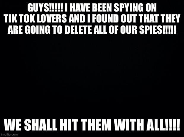 READ THIS!!! | GUYS!!!!! I HAVE BEEN SPYING ON TIK TOK LOVERS AND I FOUND OUT THAT THEY ARE GOING TO DELETE ALL OF OUR SPIES!!!!! WE SHALL HIT THEM WITH ALL!!!! | image tagged in black background | made w/ Imgflip meme maker