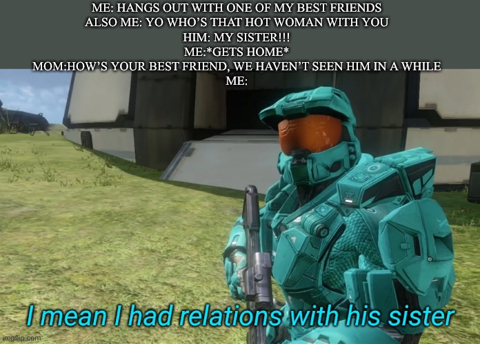 It’s a lil’ long |  ME: HANGS OUT WITH ONE OF MY BEST FRIENDS
ALSO ME: YO WHO’S THAT HOT WOMAN WITH YOU
HIM: MY SISTER!!!
ME:*GETS HOME*
MOM:HOW’S YOUR BEST FRIEND, WE HAVEN’T SEEN HIM IN A WHILE
ME: | image tagged in i mean i had relations with his sister,memes,rvb | made w/ Imgflip meme maker