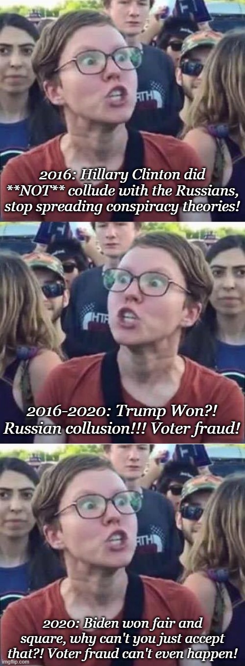 2016: Hillary Clinton did **NOT** collude with the Russians, stop spreading conspiracy theories! 2016-2020: Trump Won?! Russian collusion!!! Voter fraud! 2020: Biden won fair and square, why can't you just accept that?! Voter fraud can't even happen! | image tagged in angry liberal hypocrite,angry liberal | made w/ Imgflip meme maker