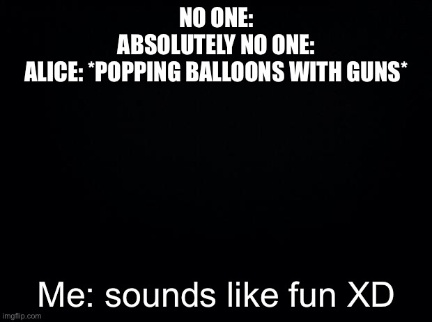 Black background | NO ONE:
ABSOLUTELY NO ONE:
ALICE: *POPPING BALLOONS WITH GUNS*; Me: sounds like fun XD | image tagged in black background | made w/ Imgflip meme maker