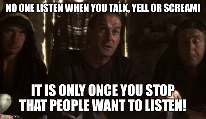 I’m over it! | NO ONE LISTEN WHEN YOU TALK, YELL OR SCREAM! IT IS ONLY ONCE YOU STOP THAT PEOPLE WANT TO LISTEN! | image tagged in what have the romans ever done for us | made w/ Imgflip meme maker