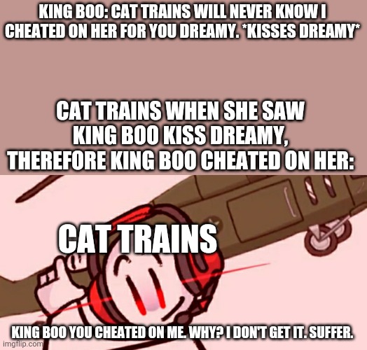 King Boo: It was a mistake! I have a crush on Dreamy. | KING BOO: CAT TRAINS WILL NEVER KNOW I CHEATED ON HER FOR YOU DREAMY. *KISSES DREAMY*; CAT TRAINS WHEN SHE SAW KING BOO KISS DREAMY, THEREFORE KING BOO CHEATED ON HER:; CAT TRAINS; KING BOO YOU CHEATED ON ME. WHY? I DON'T GET IT. SUFFER. | image tagged in charles helicopter | made w/ Imgflip meme maker