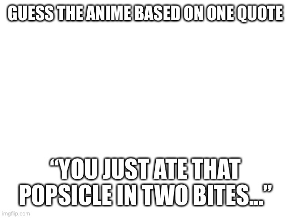 Take a guess first one to get it right gets nothing lol | GUESS THE ANIME BASED ON ONE QUOTE; “YOU JUST ATE THAT POPSICLE IN TWO BITES...” | image tagged in blank white template | made w/ Imgflip meme maker