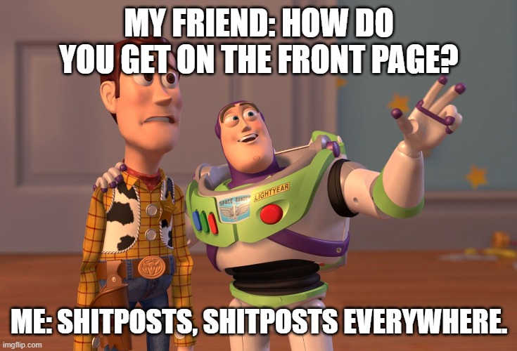 because you can't deny that | MY FRIEND: HOW DO YOU GET ON THE FRONT PAGE? ME: SHITPOSTS, SHITPOSTS EVERYWHERE. | image tagged in memes,x x everywhere | made w/ Imgflip meme maker