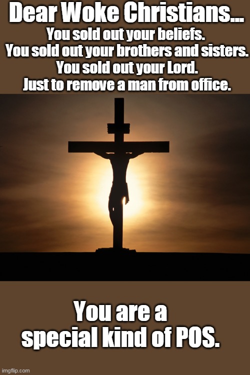 Hope you asked for more than 30 pieces this time. | Dear Woke Christians... You sold out your beliefs. 
You sold out your brothers and sisters.
You sold out your Lord.
Just to remove a man from office. You are a special kind of POS. | image tagged in christian,woke,democrats,biden,liberals,hypocrites | made w/ Imgflip meme maker