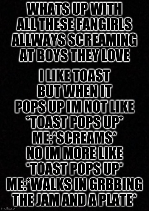what is with them i dont understand fangirls at all (especally the serial killer ones | I LIKE TOAST BUT WHEN IT POPS UP IM NOT LIKE
*TOAST POPS UP*
ME:*SCREAMS*
NO IM MORE LIKE
*TOAST POPS UP*
ME:*WALKS IN GRBBING THE JAM AND A PLATE*; WHATS UP WITH ALL THESE FANGIRLS ALLWAYS SCREAMING AT BOYS THEY LOVE | image tagged in blank | made w/ Imgflip meme maker
