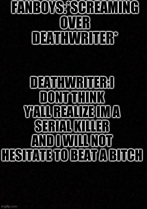 deathwriter dosen't play | FANBOYS:*SCREAMING OVER DEATHWRITER*; DEATHWRITER:I DONT THINK Y'ALL REALIZE IM A SERIAL KILLER AND I WILL NOT HESITATE TO BEAT A BITCH | image tagged in blank | made w/ Imgflip meme maker