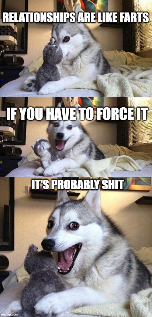 Bad Pun Dog | RELATIONSHIPS ARE LIKE FARTS; IF YOU HAVE TO FORCE IT; IT'S PROBABLY SHIT | image tagged in memes,bad pun dog,funny,jokes,dogs,puns | made w/ Imgflip meme maker