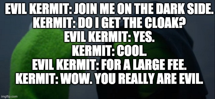 Evil Kermit Meme | EVIL KERMIT: JOIN ME ON THE DARK SIDE.
KERMIT: DO I GET THE CLOAK?
EVIL KERMIT: YES.
KERMIT: COOL.
EVIL KERMIT: FOR A LARGE FEE.
KERMIT: WOW. YOU REALLY ARE EVIL. | image tagged in memes,evil kermit | made w/ Imgflip meme maker