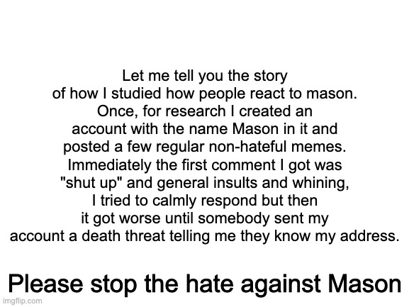 Blank White Template |  Let me tell you the story of how I studied how people react to mason.
Once, for research I created an account with the name Mason in it and posted a few regular non-hateful memes. Immediately the first comment I got was "shut up" and general insults and whining, I tried to calmly respond but then it got worse until somebody sent my account a death threat telling me they know my address. Please stop the hate against Mason | image tagged in blank white template | made w/ Imgflip meme maker