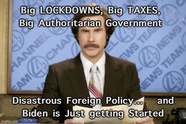 Ron Burgundy | Big LOCKDOWNS, Big TAXES, 
Big Authoritarian Government; Disastrous Foreign Policy...   and
Biden is Just getting Started | image tagged in memes,ron burgundy | made w/ Imgflip meme maker
