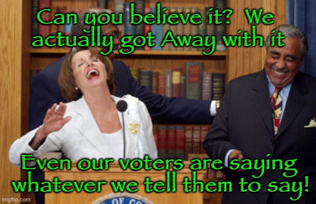 Nancy Pelosi Laughing | Can you believe it?  We 
actually got Away with it; Even our voters are saying
 whatever we tell them to say! | image tagged in nancy pelosi laughing | made w/ Imgflip meme maker