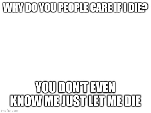 Blank White Template | WHY DO YOU PEOPLE CARE IF I DIE? YOU DON'T EVEN KNOW ME JUST LET ME DIE | image tagged in blank white template | made w/ Imgflip meme maker