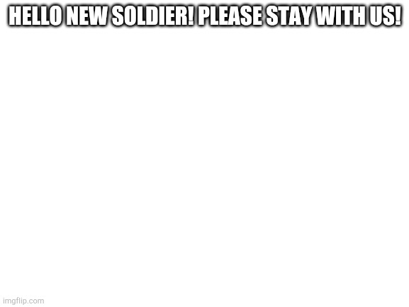 Blank White Template | HELLO NEW SOLDIER! PLEASE STAY WITH US! | image tagged in blank white template,soldier | made w/ Imgflip meme maker