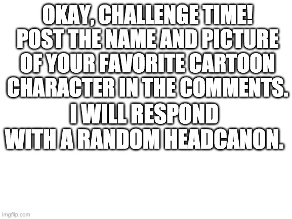 I'm not expecting anyone to comment on this... | OKAY, CHALLENGE TIME! POST THE NAME AND PICTURE OF YOUR FAVORITE CARTOON CHARACTER IN THE COMMENTS. I WILL RESPOND WITH A RANDOM HEADCANON. | image tagged in blank white template | made w/ Imgflip meme maker