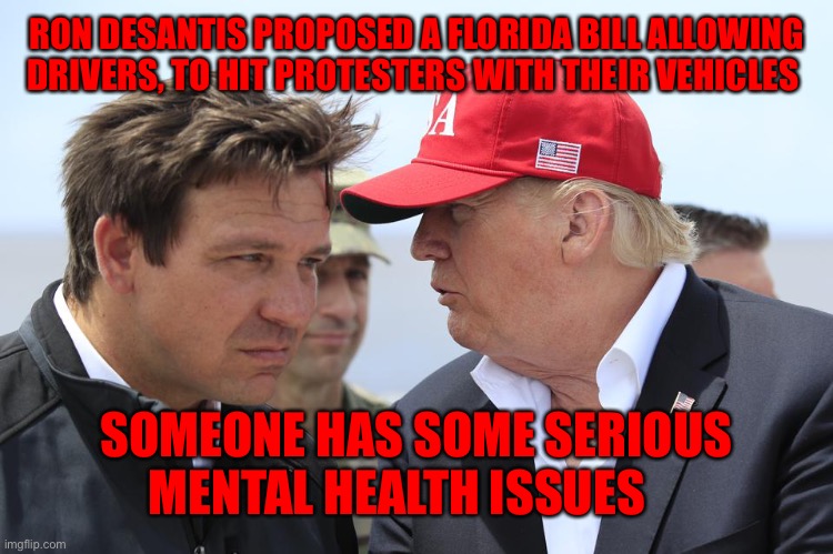 Trump and DeSantis | RON DESANTIS PROPOSED A FLORIDA BILL ALLOWING DRIVERS, TO HIT PROTESTERS WITH THEIR VEHICLES; SOMEONE HAS SOME SERIOUS MENTAL HEALTH ISSUES | image tagged in trump and desantis | made w/ Imgflip meme maker
