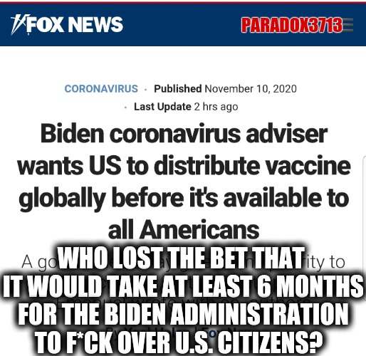 Does anyone else agree World first, America last? | PARADOX3713; WHO LOST THE BET THAT  IT WOULD TAKE AT LEAST 6 MONTHS FOR THE BIDEN ADMINISTRATION TO F*CK OVER U.S. CITIZENS? | image tagged in memes,politics,joe biden,coronavirus,election 2020,donald trump | made w/ Imgflip meme maker