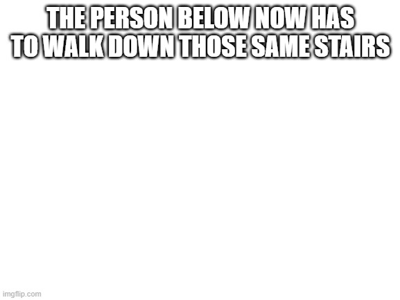 Blank White Template | THE PERSON BELOW NOW HAS TO WALK DOWN THOSE SAME STAIRS | image tagged in blank white template | made w/ Imgflip meme maker