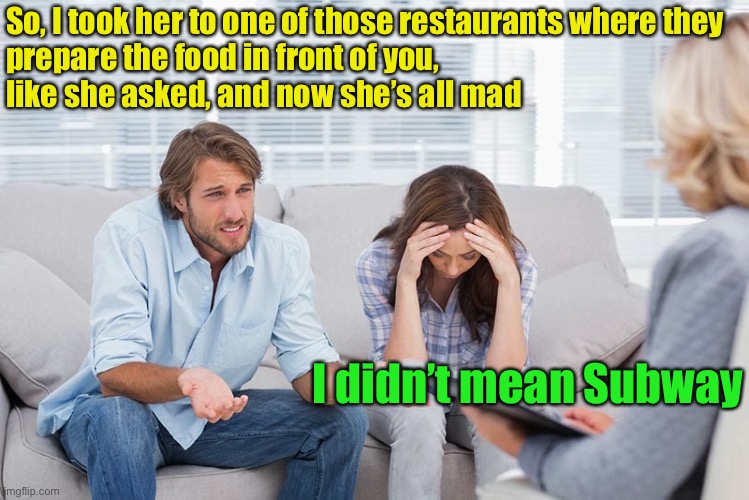 couples therapy | So, I took her to one of those restaurants where they
prepare the food in front of you,
like she asked, and now she’s all mad; I didn’t mean Subway | image tagged in couples therapy | made w/ Imgflip meme maker
