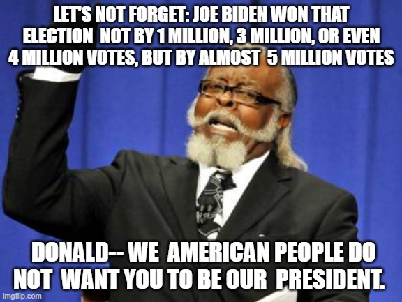 Too Damn High | LET'S NOT FORGET: JOE BIDEN WON THAT ELECTION  NOT BY 1 MILLION, 3 MILLION, OR EVEN 4 MILLION VOTES, BUT BY ALMOST  5 MILLION VOTES; DONALD-- WE  AMERICAN PEOPLE DO NOT  WANT YOU TO BE OUR  PRESIDENT. | image tagged in memes,too damn high | made w/ Imgflip meme maker