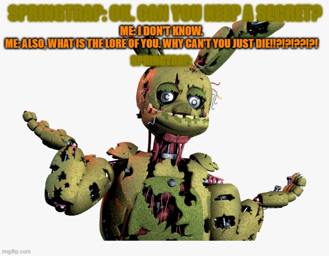 Why can't he? | SPRINGTRAP: OK. CAN YOU KEEP A SECRET? ME: I DON'T KNOW. ME: ALSO, WHAT IS THE LORE OF YOU. WHY CAN'T YOU JUST DIE!!?!?!??!?! SPRINGTRAP: | image tagged in derpy springtrap,fnaf 3,fnaf | made w/ Imgflip meme maker