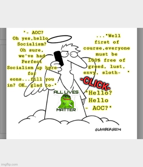Why Socialism will NEVER work | ..."Well first of course,everyone must be 100% free of greed, lust, envy, sloth-  "; "- AOC? Oh yes,hello. Socialism? Oh sure, we've had Perfect Socialism up here for eons...fill you in? OK, glad to-"; "Hello? Hello - AOC?"; -CLICK- | image tagged in liberal vs conservative,liberty | made w/ Imgflip meme maker