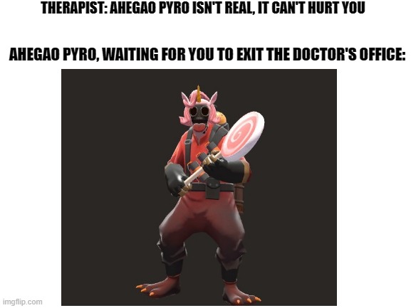 Please doc, he's real | THERAPIST: AHEGAO PYRO ISN'T REAL, IT CAN'T HURT YOU; AHEGAO PYRO, WAITING FOR YOU TO EXIT THE DOCTOR'S OFFICE: | image tagged in funny | made w/ Imgflip meme maker
