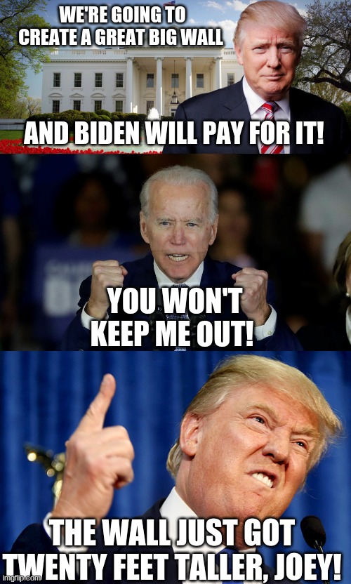 Trump promises to build a wall around the white house to keep the Bidens out. | WE'RE GOING TO CREATE A GREAT BIG WALL; AND BIDEN WILL PAY FOR IT! YOU WON'T KEEP ME OUT! THE WALL JUST GOT TWENTY FEET TALLER, JOEY! | image tagged in trump's in the white house,angry joe biden,donald trump | made w/ Imgflip meme maker