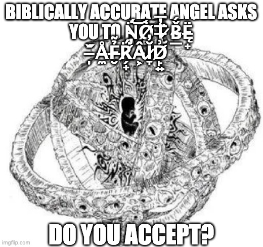 BIBLICALLY ACCURATE ANGEL ASKS YOU TO N̴̢͉̈́͝O̸̻̾T̶̡̘̓̅ ̷̮̏B̴̲̌́Ę̵̟̈ ̵̩̋̌Å̵̼F̶̮̉̃R̸̗̟̈́̕Â̴͕Ĭ̷̞̓D̸̙͍͗; DO YOU ACCEPT? | made w/ Imgflip meme maker